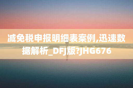 减免税申报明细表案例,迅速数据解析_DFJ版?JHG676