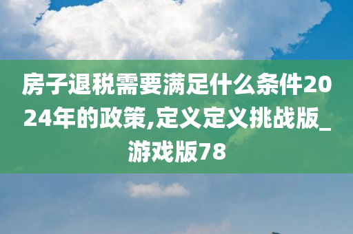 房子退税需要满足什么条件2024年的政策,定义定义挑战版_游戏版78