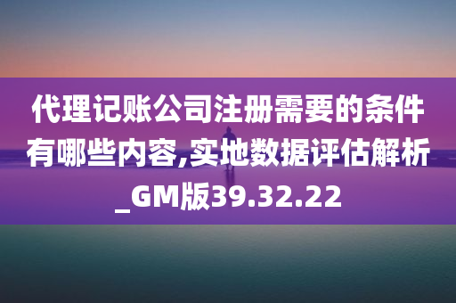 代理记账公司注册需要的条件有哪些内容,实地数据评估解析_GM版39.32.22