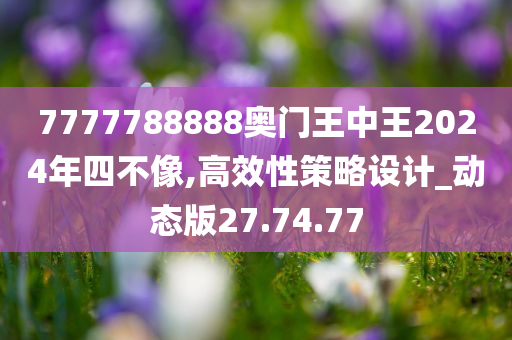 7777788888奥门王中王2024年四不像,高效性策略设计_动态版27.74.77