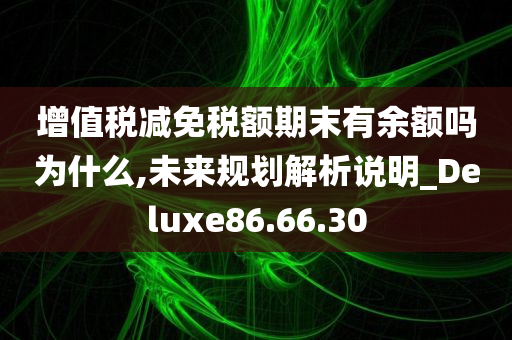 增值税减免税额期末有余额吗为什么,未来规划解析说明_Deluxe86.66.30