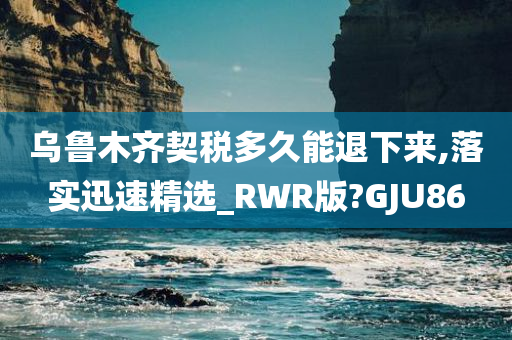 乌鲁木齐契税多久能退下来,落实迅速精选_RWR版?GJU86