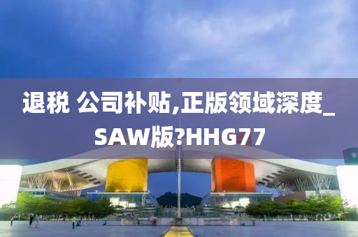 退税 公司补贴,正版领域深度_SAW版?HHG77