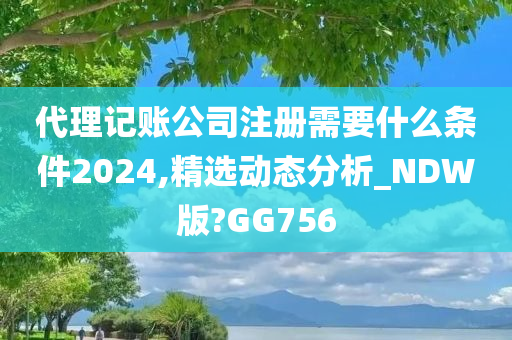 代理记账公司注册需要什么条件2024,精选动态分析_NDW版?GG756