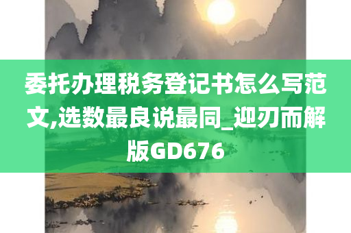 委托办理税务登记书怎么写范文,选数最良说最同_迎刃而解版GD676