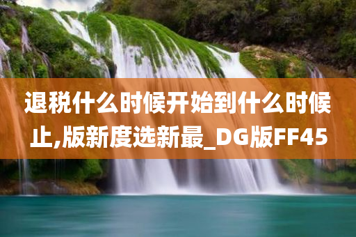 退税什么时候开始到什么时候止,版新度选新最_DG版FF45