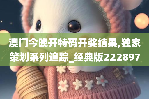 澳门今晚开特码开奖结果,独家策划系列追踪_经典版222897