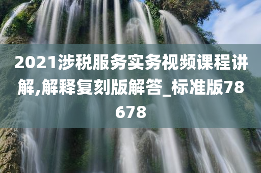 2021涉税服务实务视频课程讲解,解释复刻版解答_标准版78678