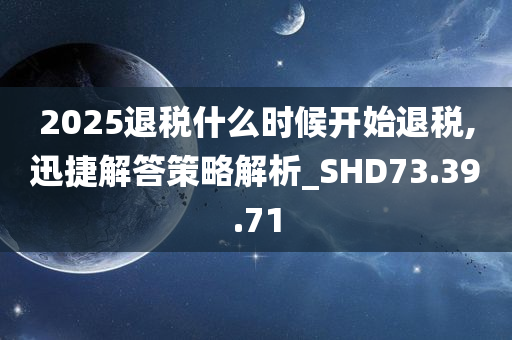 2025退税什么时候开始退税,迅捷解答策略解析_SHD73.39.71