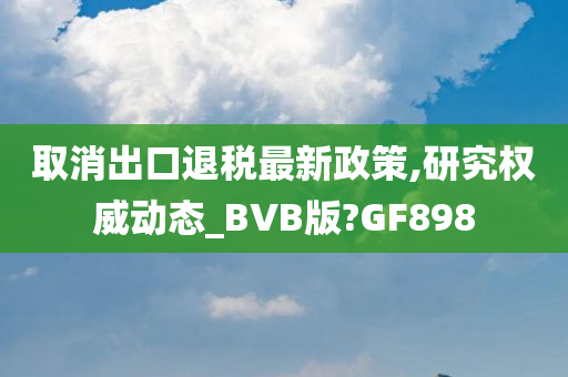 取消出口退税最新政策,研究权威动态_BVB版?GF898