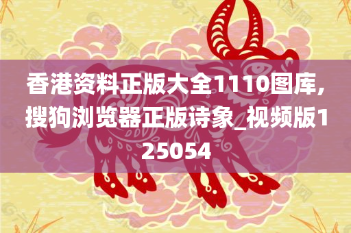 香港资料正版大全1110图库,搜狗浏览器正版诗象_视频版125054