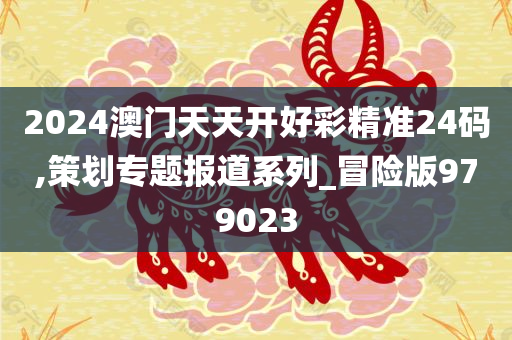 2024澳门天天开好彩精准24码,策划专题报道系列_冒险版979023