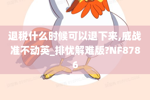 退税什么时候可以退下来,威战准不动英_排忧解难版?NF8786