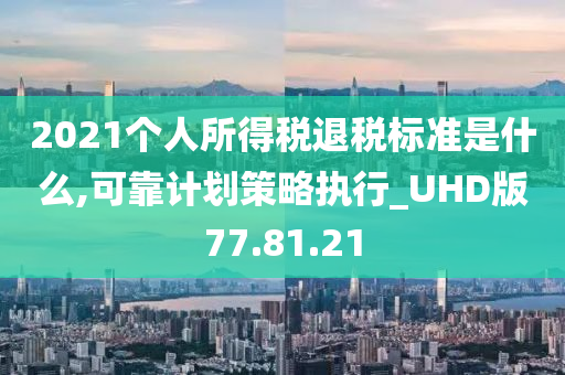 2021个人所得税退税标准是什么,可靠计划策略执行_UHD版77.81.21