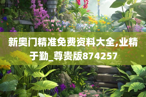 新奥门精准免费资料大全,业精于勤_尊贵版874257