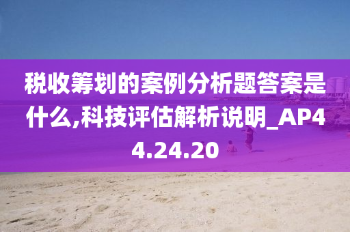 税收筹划的案例分析题答案是什么,科技评估解析说明_AP44.24.20