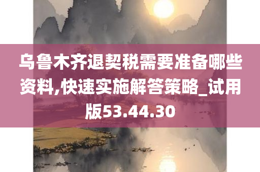 乌鲁木齐退契税需要准备哪些资料,快速实施解答策略_试用版53.44.30