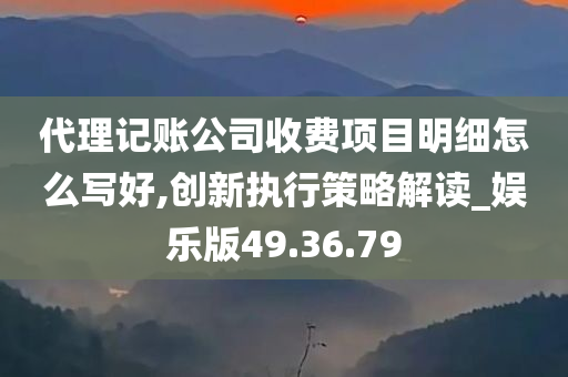 代理记账公司收费项目明细怎么写好,创新执行策略解读_娱乐版49.36.79