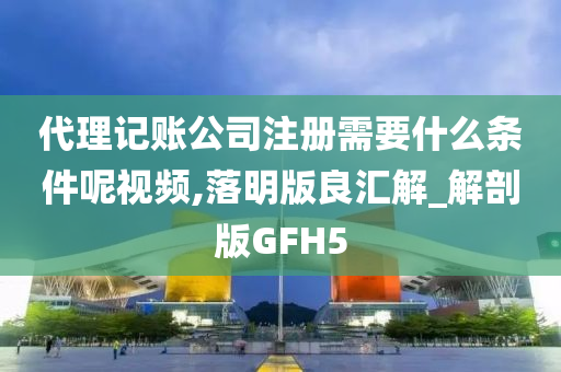 代理记账公司注册需要什么条件呢视频,落明版良汇解_解剖版GFH5