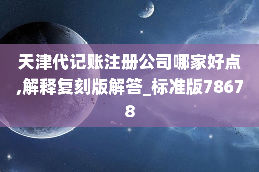 天津代记账注册公司哪家好点,解释复刻版解答_标准版78678