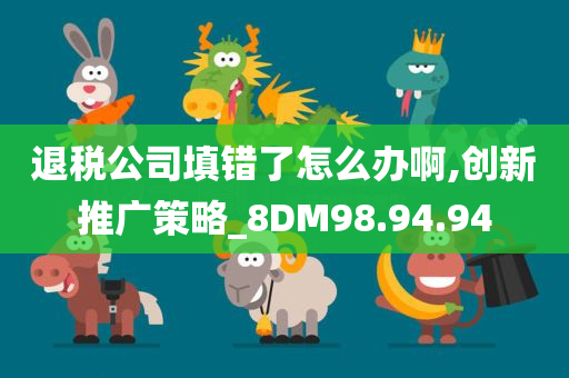 退税公司填错了怎么办啊,创新推广策略_8DM98.94.94