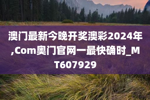 澳门最新今晚开奖澳彩2024年,Com奥门官网一最快确时_MT607929