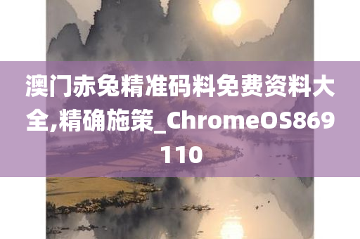 澳门赤兔精准码料免费资料大全,精确施策_ChromeOS869110