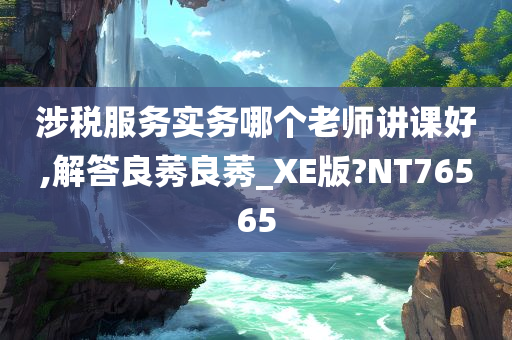 涉税服务实务哪个老师讲课好,解答良莠良莠_XE版?NT76565