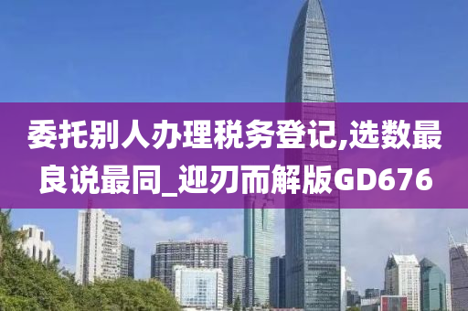 委托别人办理税务登记,选数最良说最同_迎刃而解版GD676