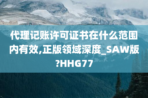 代理记账许可证书在什么范围内有效,正版领域深度_SAW版?HHG77