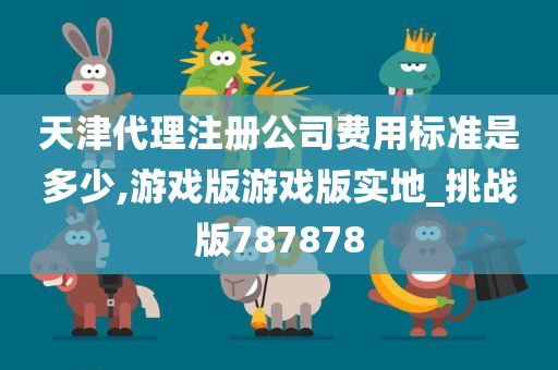 天津代理注册公司费用标准是多少,游戏版游戏版实地_挑战版787878