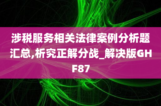 涉税服务相关法律案例分析题汇总,析究正解分战_解决版GHF87