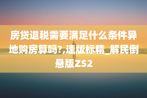 房贷退税需要满足什么条件异地购房算吗?,速版标精_解民倒悬版ZS2