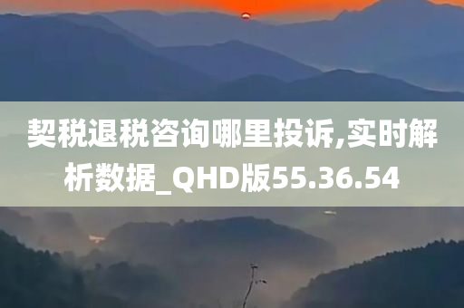 契税退税咨询哪里投诉,实时解析数据_QHD版55.36.54