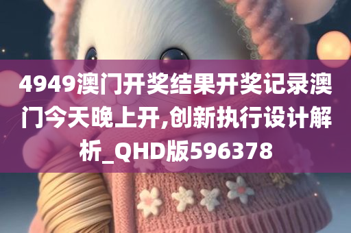 4949澳门开奖结果开奖记录澳门今天晚上开,创新执行设计解析_QHD版596378