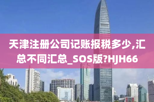 天津注册公司记账报税多少,汇总不同汇总_SOS版?HJH66