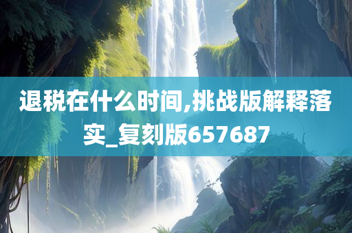 退税在什么时间,挑战版解释落实_复刻版657687