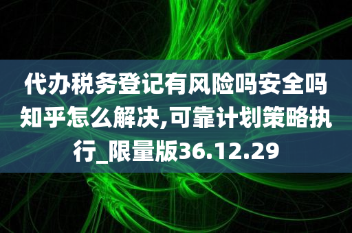 代办税务登记有风险吗安全吗知乎怎么解决,可靠计划策略执行_限量版36.12.29