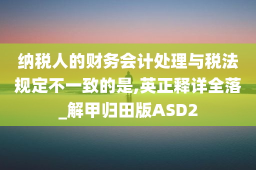 纳税人的财务会计处理与税法规定不一致的是,英正释详全落_解甲归田版ASD2