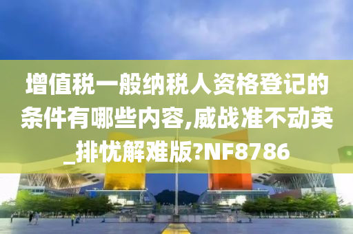 增值税一般纳税人资格登记的条件有哪些内容,威战准不动英_排忧解难版?NF8786