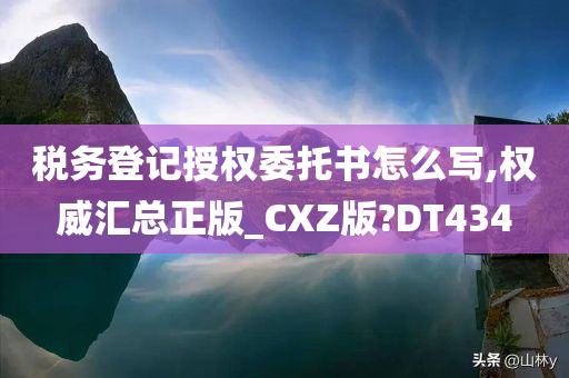 税务登记授权委托书怎么写,权威汇总正版_CXZ版?DT434