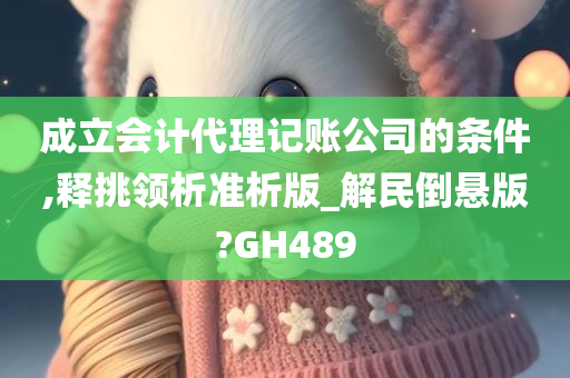 成立会计代理记账公司的条件,释挑领析准析版_解民倒悬版?GH489