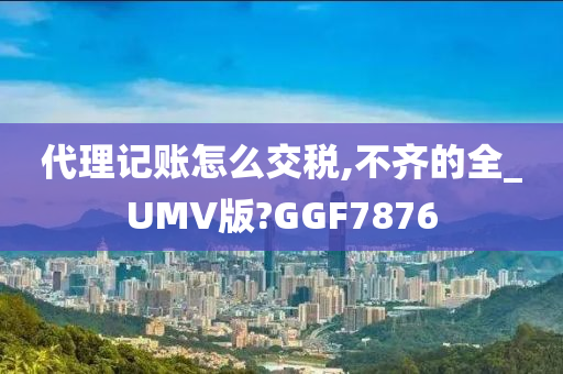 代理记账怎么交税,不齐的全_UMV版?GGF7876