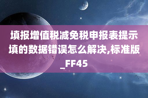 填报增值税减免税申报表提示填的数据错误怎么解决,标准版_FF45