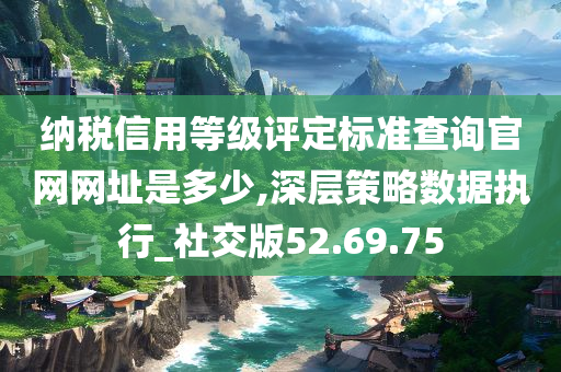 纳税信用等级评定标准查询官网网址是多少,深层策略数据执行_社交版52.69.75