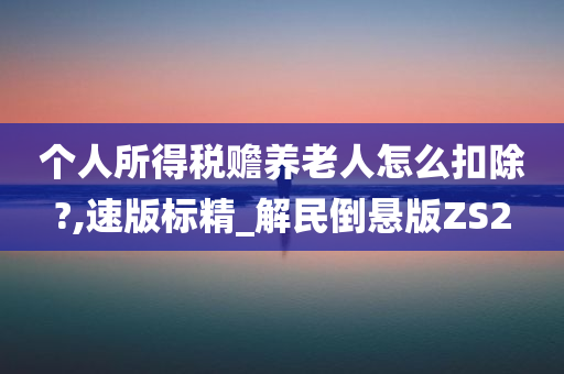 个人所得税赡养老人怎么扣除?,速版标精_解民倒悬版ZS2