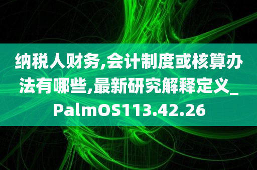 纳税人财务,会计制度或核算办法有哪些,最新研究解释定义_PalmOS113.42.26