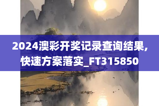 2024澳彩开奖记录查询结果,快速方案落实_FT315850