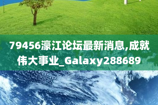 79456濠江论坛最新消息,成就伟大事业_Galaxy288689