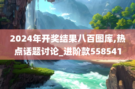 2024年开奖结果八百图库,热点话题讨论_进阶款558541